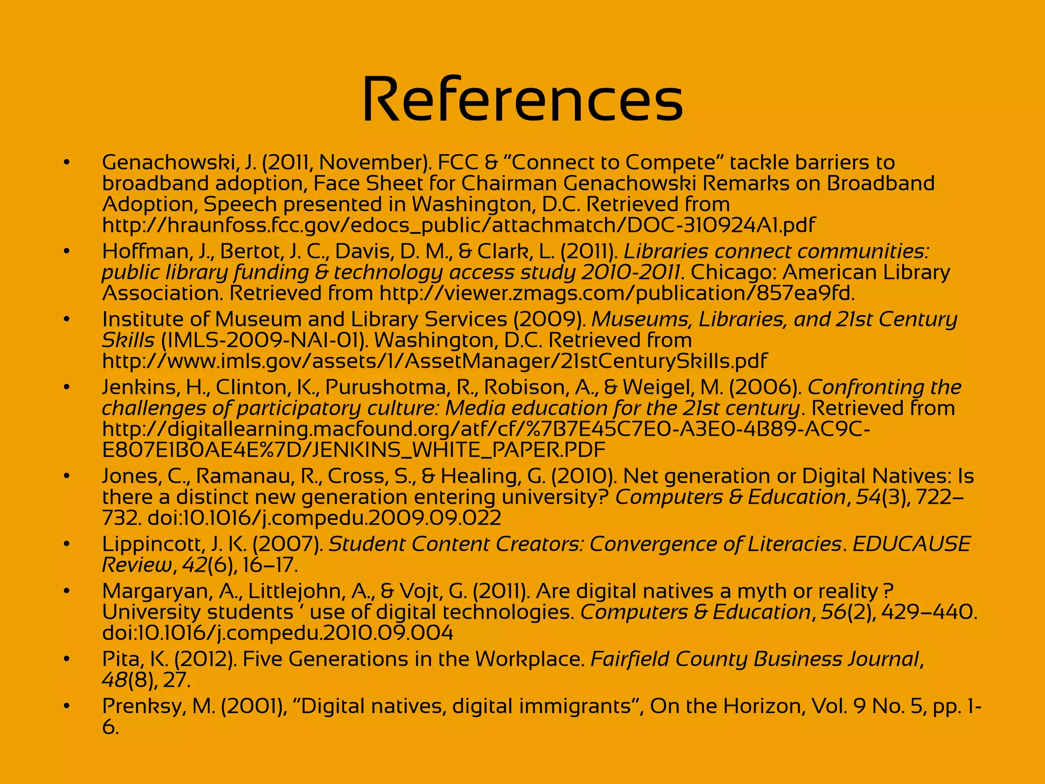 References
•   Genachowski, J. (2011, November). FCC & “Connect to Compete” tackle barriers to
    broadband adoption, Face Sheet for Chairman Genachowski Remarks on Broadband
    Adoption, Speech presented in Washington, D.C. Retrieved from
    http://hraunfoss.fcc.gov/edocs_public/attachmatch/DOC-310924A1.pdf
•   Hoffman, J., Bertot, J. C., Davis, D. M., & Clark, L. (2011). Libraries connect communities:
    public library funding & technology access study 2010-2011. Chicago: American Library
    Association. Retrieved from http://viewer.zmags.com/publication/857ea9fd.
•   Institute of Museum and Library Services (2009). Museums, Libraries, and 21st Century
    Skills (IMLS-2009-NAI-01). Washington, D.C. Retrieved from
    http://www.imls.gov/assets/1/AssetManager/21stCenturySkills.pdf
•   Jenkins, H., Clinton, K., Purushotma, R., Robison, A., & Weigel, M. (2006). Confronting the
    challenges of participatory culture: Media education for the 21st century. Retrieved from
    http://digitallearning.macfound.org/atf/cf/%7B7E45C7E0-A3E0-4B89-AC9C-
    E807E1B0AE4E%7D/JENKINS_WHITE_PAPER.PDF
•   Jones, C., Ramanau, R., Cross, S., & Healing, G. (2010). Net generation or Digital Natives: Is
    there a distinct new generation entering university? Computers & Education, 54(3), 722–
    732. doi:10.1016/j.compedu.2009.09.022
•   Lippincott, J. K. (2007). Student Content Creators: Convergence of Literacies. EDUCAUSE
    Review, 42(6), 16–17.
•   Margaryan, A., Littlejohn, A., & Vojt, G. (2011). Are digital natives a myth or reality ?
    University students ’ use of digital technologies. Computers & Education, 56(2), 429–440.
    doi:10.1016/j.compedu.2010.09.004
•   Pita, K. (2012). Five Generations in the Workplace. Fairfield County Business Journal,
    48(8), 27.
•   Prenksy, M. (2001), “Digital natives, digital immigrants”, On the Horizon, Vol. 9 No. 5, pp. 1-
    6.
 
