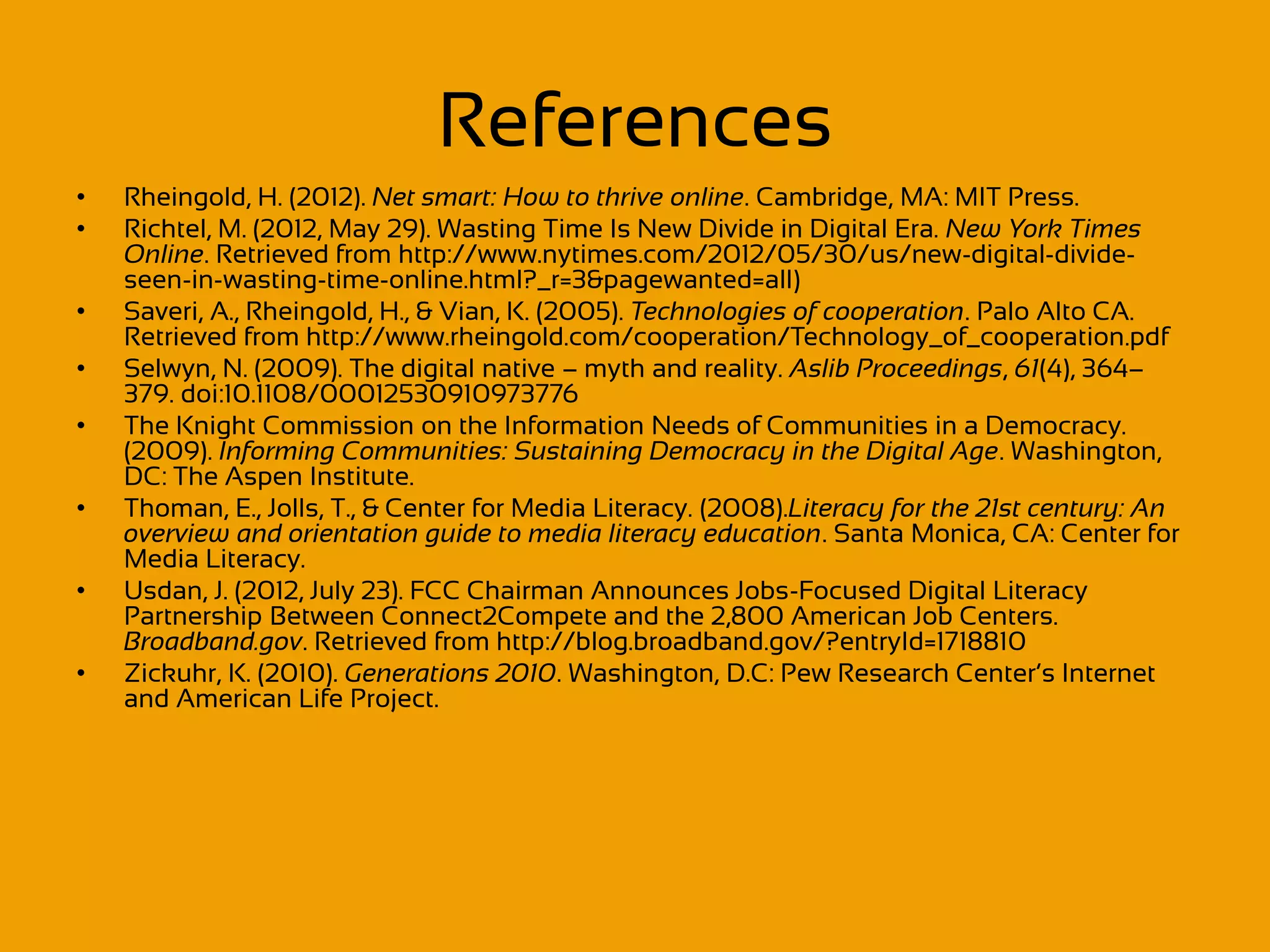 References
•   Rheingold, H. (2012). Net smart: How to thrive online. Cambridge, MA: MIT Press.
•   Richtel, M. (2012, May 29). Wasting Time Is New Divide in Digital Era. New York Times
    Online. Retrieved from http://www.nytimes.com/2012/05/30/us/new-digital-divide-
    seen-in-wasting-time-online.html?_r=3&pagewanted=all)
•   Saveri, A., Rheingold, H., & Vian, K. (2005). Technologies of cooperation. Palo Alto CA.
    Retrieved from http://www.rheingold.com/cooperation/Technology_of_cooperation.pdf
•   Selwyn, N. (2009). The digital native – myth and reality. Aslib Proceedings, 61(4), 364–
    379. doi:10.1108/00012530910973776
•   The Knight Commission on the Information Needs of Communities in a Democracy.
    (2009). Informing Communities: Sustaining Democracy in the Digital Age. Washington,
    DC: The Aspen Institute.
•   Thoman, E., Jolls, T., & Center for Media Literacy. (2008).Literacy for the 21st century: An
    overview and orientation guide to media literacy education. Santa Monica, CA: Center for
    Media Literacy.
•   Usdan, J. (2012, July 23). FCC Chairman Announces Jobs-Focused Digital Literacy
    Partnership Between Connect2Compete and the 2,800 American Job Centers.
    Broadband.gov. Retrieved from http://blog.broadband.gov/?entryId=1718810
•   Zickuhr, K. (2010). Generations 2010. Washington, D.C: Pew Research Center’s Internet
    and American Life Project.
 