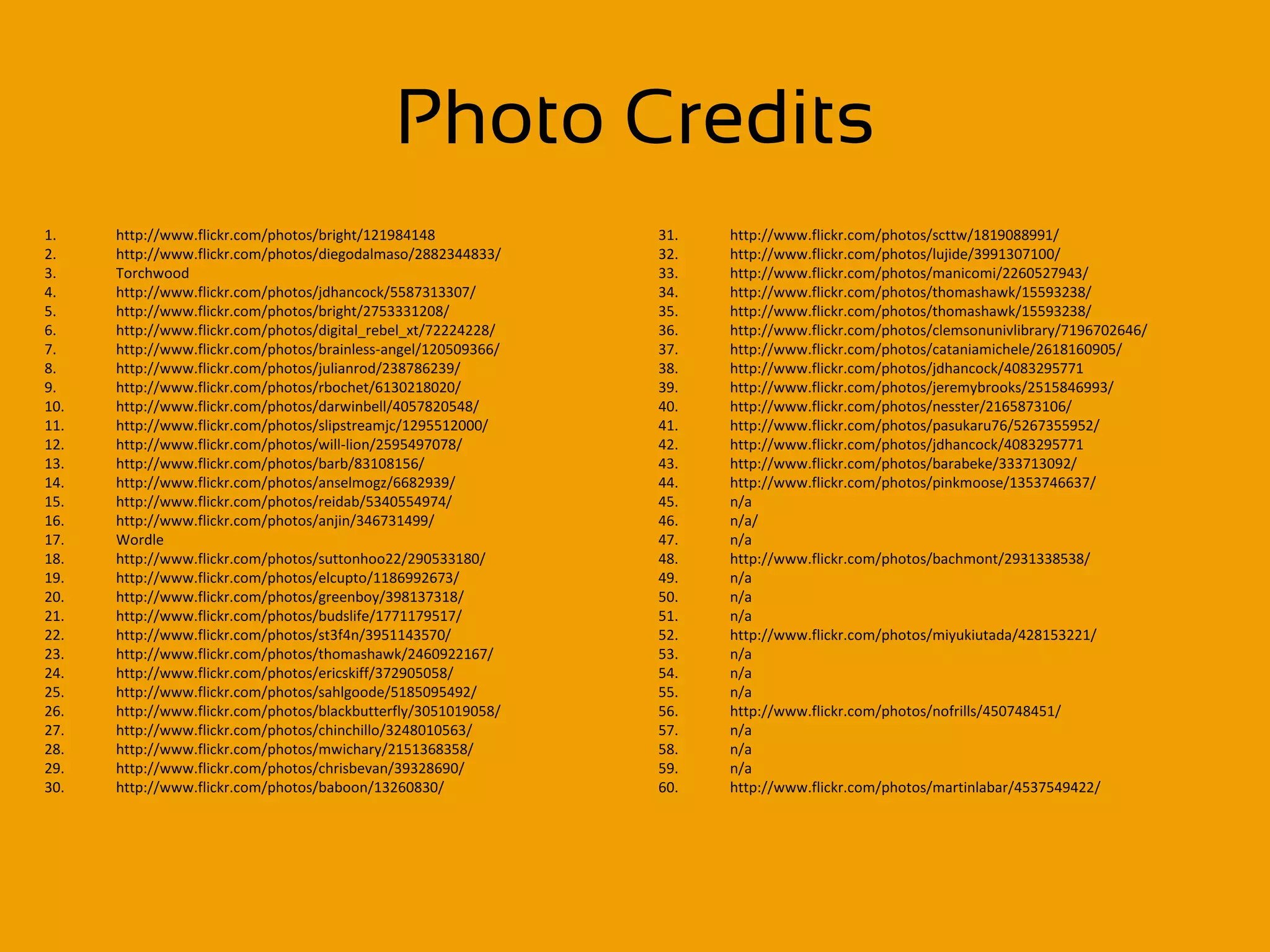 Photo Credits
1.    http://www.flickr.com/photos/bright/121984148             31.   http://www.flickr.com/photos/scttw/1819088991/
2.    http://www.flickr.com/photos/diegodalmaso/2882344833/     32.   http://www.flickr.com/photos/lujide/3991307100/
3.    Torchwood                                                 33.   http://www.flickr.com/photos/manicomi/2260527943/
4.    http://www.flickr.com/photos/jdhancock/5587313307/        34.   http://www.flickr.com/photos/thomashawk/15593238/
5.    http://www.flickr.com/photos/bright/2753331208/           35.   http://www.flickr.com/photos/thomashawk/15593238/
6.    http://www.flickr.com/photos/digital_rebel_xt/72224228/   36.   http://www.flickr.com/photos/clemsonunivlibrary/7196702646/
7.    http://www.flickr.com/photos/brainless-angel/120509366/   37.   http://www.flickr.com/photos/cataniamichele/2618160905/
8.    http://www.flickr.com/photos/julianrod/238786239/         38.   http://www.flickr.com/photos/jdhancock/4083295771
9.    http://www.flickr.com/photos/rbochet/6130218020/          39.   http://www.flickr.com/photos/jeremybrooks/2515846993/
10.   http://www.flickr.com/photos/darwinbell/4057820548/       40.   http://www.flickr.com/photos/nesster/2165873106/
11.   http://www.flickr.com/photos/slipstreamjc/1295512000/     41.   http://www.flickr.com/photos/pasukaru76/5267355952/
12.   http://www.flickr.com/photos/will-lion/2595497078/        42.   http://www.flickr.com/photos/jdhancock/4083295771
13.   http://www.flickr.com/photos/barb/83108156/               43.   http://www.flickr.com/photos/barabeke/333713092/
14.   http://www.flickr.com/photos/anselmogz/6682939/           44.   http://www.flickr.com/photos/pinkmoose/1353746637/
15.   http://www.flickr.com/photos/reidab/5340554974/           45.   n/a
16.   http://www.flickr.com/photos/anjin/346731499/             46.   n/a/
17.   Wordle                                                    47.   n/a
18.   http://www.flickr.com/photos/suttonhoo22/290533180/       48.   http://www.flickr.com/photos/bachmont/2931338538/
19.   http://www.flickr.com/photos/elcupto/1186992673/          49.   n/a
20.   http://www.flickr.com/photos/greenboy/398137318/          50.   n/a
21.   http://www.flickr.com/photos/budslife/1771179517/         51.   n/a
22.   http://www.flickr.com/photos/st3f4n/3951143570/           52.   http://www.flickr.com/photos/miyukiutada/428153221/
23.   http://www.flickr.com/photos/thomashawk/2460922167/       53.   n/a
24.   http://www.flickr.com/photos/ericskiff/372905058/         54.   n/a
25.   http://www.flickr.com/photos/sahlgoode/5185095492/        55.   n/a
26.   http://www.flickr.com/photos/blackbutterfly/3051019058/   56.   http://www.flickr.com/photos/nofrills/450748451/
27.   http://www.flickr.com/photos/chinchillo/3248010563/       57.   n/a
28.   http://www.flickr.com/photos/mwichary/2151368358/         58.   n/a
29.   http://www.flickr.com/photos/chrisbevan/39328690/         59.   n/a
30.   http://www.flickr.com/photos/baboon/13260830/             60.   http://www.flickr.com/photos/martinlabar/4537549422/
 