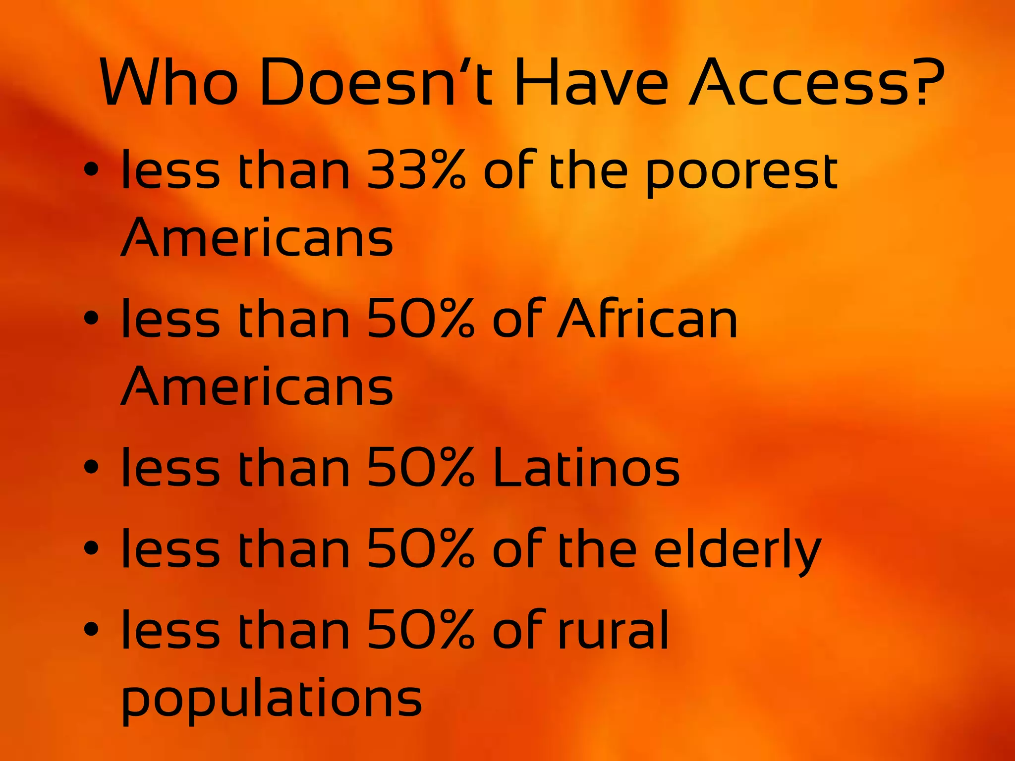 Who Has Access?
• less than 33% of the poorest
  Americans
• less than 50% of African
  Americans
• less than 50% Latinos
• less than 50% of the elderly
• less than 50% of rural
  populations
 