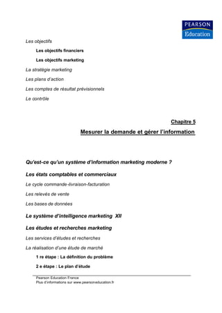 Les objectifs

     Les objectifs financiers

     Les objectifs marketing

La stratégie marketing

Les plans d’action

Les comptes de résultat prévisionnels

Le contrôle




                                                               Chapitre 5

                               Mesurer la demande et gérer l’information




Qu’est-ce qu’un système d’information marketing moderne ?

Les états comptables et commerciaux
Le cycle commande -livraison-facturation

Les relevés de vente

Les bases de données

Le système d’intelligence marketing XII

Les études et recherches marketing
Les services d’études et recherches

La réalisation d’une étude de marché
     1 re étape : La définition du problème

     2 e étape : Le plan d’étude

     Pearson Education France
     Plus d’informations sur www.pearsoneducation.fr
 