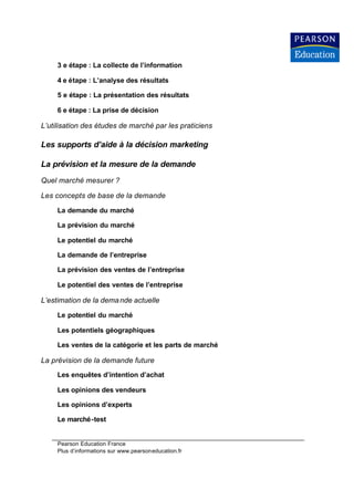 3 e étape : La collecte de l’information

     4 e étape : L’analyse des résultats

     5 e étape : La présentation des résultats

     6 e étape : La prise de décision

L’utilisation des études de marché par les praticiens

Les supports d’aide à la décision marketing

La prévision et la mesure de la demande
Quel marché mesurer ?

Les concepts de base de la demande

     La demande du marché

     La prévision du marché

     Le potentiel du marché

     La demande de l’entreprise

     La prévision des ventes de l’entreprise

     Le potentiel des ventes de l’entreprise

L’estimation de la dema nde actuelle

     Le potentiel du marché

     Les potentiels géographiques

     Les ventes de la catégorie et les parts de marché

La prévision de la demande future
     Les enquêtes d’intention d’achat

     Les opinions des vendeurs

     Les opinions d’experts

     Le marché-test


     Pearson Education France
     Plus d’informations sur www.pearsoneducation.fr
 