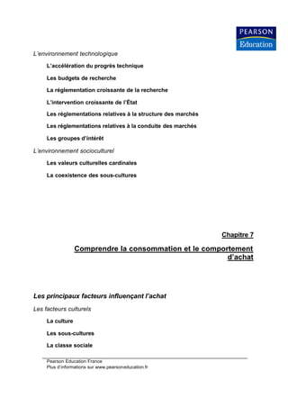 L’environnement technologique

     L’accélération du progrès technique

     Les budgets de recherche

     La réglementation croissante de la recherche

     L’intervention croissante de l’État

     Les réglementations relatives à la structure des marchés

     Les réglementations relatives à la conduite des marchés

     Les groupes d’intérêt

L’environnement socioculturel

     Les valeurs culturelles cardinales

     La coexistence des sous-cultures




                                                                Chapitre 7

                  Comprendre la consommation et le comportement
                                                         d’achat




Les principaux facteurs influençant l’achat
Les facteurs culturels

     La culture

     Les sous-cultures

     La classe sociale

     Pearson Education France
     Plus d’informations sur www.pearsoneducation.fr
 