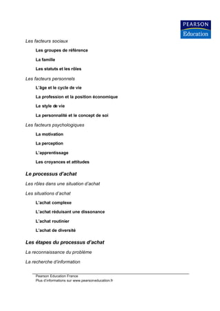 Les facteurs sociaux

     Les groupes de référence

     La famille

     Les statuts et les rôles

Les facteurs personnels
     L’âge et le cycle de vie

     La profession et la position économique

     Le style de vie

     La personnalité et le concept de soi

Les facteurs psychologiques

     La motivation

     La perception

     L’apprentissage

     Les croyances et attitudes

Le processus d’achat
Les rôles dans une situation d’achat

Les situations d’achat

     L’achat complexe

     L’achat réduisant une dissonance

     L’achat routinier

     L’achat de diversité

Les étapes du processus d’achat
La reconnaissance du problème

La recherche d’information


     Pearson Education France
     Plus d’informations sur www.pearsoneducation.fr
 