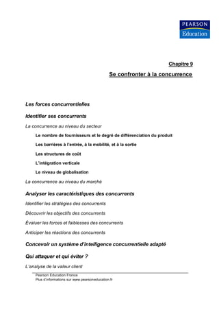 Chapitre 9

                                                 Se confronter à la concurrence




Les forces concurrentielles

Identifier ses concurrents
La concurrence au niveau du secteur

     Le nombre de fournisseurs et le degré de différenciation du produit

     Les barrières à l’entrée, à la mobilité, et à la sortie

     Les structures de coût

     L’intégration verticale

     Le niveau de globalisation

La concurrence au niveau du marché

Analyser les caractéristiques des concurrents
Identifier les stratégies des concurrents

Découvrir les objectifs des concurrents

Évaluer les forces et faiblesses des concurrents

Anticiper les réactions des concurrents

Concevoir un système d’intelligence concurrentielle adapté

Qui attaquer et qui éviter ?
L’analyse de la valeur client
     Pearson Education France
     Plus d’informations sur www.pearsoneducation.fr
 