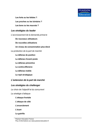 Les forts ou les faibles ?

     Les proches ou les lointains ?

     Les bons ou les mauvais ?

Les stratégies du leader
L’accroissement de la demande primai re

     De nouveaux utilisateurs

     De nouvelles utilisations

     Un niveau de consommation plus élevé

La protection de la part de marché

     La défense de position

     La défense d’avant-poste

     La défense préventive

     La contre-offensive

     La défense mobile

     Le repli stratégique

L’extension de la part de marché

Les stratégies du challenger
Le choix de l’objectif et du concurrent

La stratégie d’attaque

     L’attaque frontale

     L’attaque de côté

     L’encerclement

     L’écart

     La guérilla

     Pearson Education France
     Plus d’informations sur www.pearsoneducation.fr
 