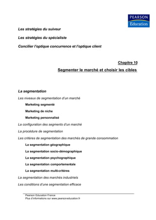 Les stratégies du suiveur

Les stratégies du spécialiste

Concilier l’optique concurrence et l’optique client



                                                              Chapitre 10

                               Segmenter le marché et choisir les cibles




La segmentation
Les niveaux de segmentation d’un marché
    Marketing segmenté

    Marketing de niche

    Marketing personnalisé

La configuration des segments d’un marché

La procédure de segmentation

Les critères de segmentation des marchés de grande consommation

    La segmentation géographique

    La segmentation socio-démographique

    La segmentation psychographique

    La segmentation comportementale

    La segmentation multi-critères

La segmentation des marchés industriels

Les conditions d’une segmentation efficace


    Pearson Education France
    Plus d’informations sur www.pearsoneducation.fr
 