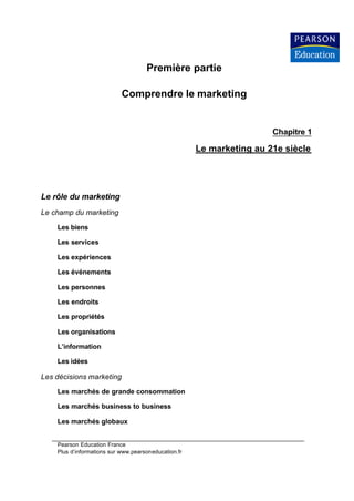 Première partie

                            Comprendre le marketing


                                                                       Chapitre 1

                                                      Le marketing au 21e siècle




Le rôle du marketing
Le champ du marketing

    Les biens

    Les services

    Les expériences

    Les événements

    Les personnes

    Les endroits

    Les propriétés

    Les organisations

    L’information

    Les idées

Les décisions marketing

    Les marchés de grande consommation

    Les marchés business to business

    Les marchés globaux


    Pearson Education France
    Plus d’informations sur www.pearsoneducation.fr
 
