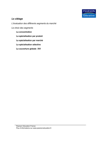Le ciblage
L’évaluation des différents segments du marché

Le choix des segments
    La concentration

    La spécialisation par produit

    La spécialisation par marché

    La spécialisation sélective

    La couverture globale XVI




    Pearson Education France
    Plus d’informations sur www.pearsoneducation.fr
 