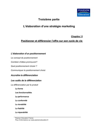 Troisième partie

                L’élaboration d’une stratégie marketing


                                                          Chapitre 11

             Positionner et différencier l’offre sur son cycle de vie




L’élaboration d’un positionnement
Le concept de positionnement

Combien d’idées promouvoir?

Quel positionnement choisir ?

Communiquer le positionnement choisi

Accroître la différenciation

Les outils de la différenciation
La différenciation par le produit
     La forme

     Les fonctionnalités

     La performance

     La conformité

     La durabilité

     La fiabilité

     La réparabilité


     Pearson Education France
     Plus d’informations sur www.pearsoneducation.fr
 