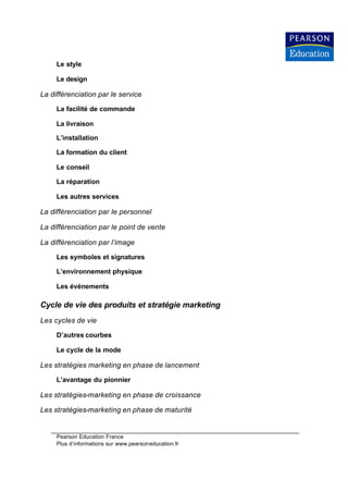 Le style

     Le design

La différenciation par le service

     La facilité de commande

     La livraison

     L’installation

     La formation du client

     Le conseil

     La réparation

     Les autres services

La différenciation par le personnel

La différenciation par le point de vente

La différenciation par l’image

     Les symboles et signatures

     L’environnement physique

     Les événements

Cycle de vie des produits et stratégie marketing
Les cycles de vie

     D’autres courbes

     Le cycle de la mode

Les stratégies marketing en phase de lancement

     L’avantage du pionnier

Les stratégies-marketing en phase de croissance

Les stratégies-marketing en phase de maturité


     Pearson Education France
     Plus d’informations sur www.pearsoneducation.fr
 