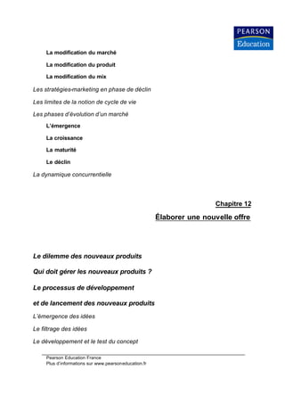 La modification du marché

     La modification du produit

     La modification du mix

Les stratégies-marketing en phase de déclin

Les limites de la notion de cycle de vie

Les phases d’évolution d’un marché
     L’émergence

     La croissance

     La maturité

     Le déclin

La dynamique concurrentielle



                                                                        Chapitre 12

                                                       Élaborer une nouvelle offre




Le dilemme des nouveaux produits

Qui doit gérer les nouveaux produits ?

Le processus de développement

et de lancement des nouveaux produits
L’émergence des idées

Le filtrage des idées

Le développement et le test du concept

     Pearson Education France
     Plus d’informations sur www.pearsoneducation.fr
 