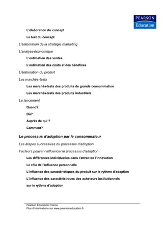 L’élaboration du concept

     Le test du concept

L’élaboration de la stratégie marketing

L’analyse économique
     L’estimation des ventes

     L’estimation des coûts et des bénéfices

L’élaboration du produit

Les marchés-tests

     Les marchés-tests des produits de grande consommation

     Les marchés-tests des produits industriels

Le lancement

     Quand?

     Où?

     Auprès de qui ?

     Comment?

Le processus d’adoption par le consommateur
Les étapes successives du processus d’adoption

Facteurs pouvant influencer le processus d’adoption
     Les différences individuelles dans l’attrait de l’innovation

     Le rôle de l’influence personnelle

     L’influence des caractéristiques du produit sur le rythme d’adoption

     L’influence des caractéristiques des acheteurs institutionnels

     sur le rythme d’adoption




     Pearson Education France
     Plus d’informations sur www.pearsoneducation.fr
 