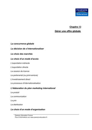 Chapitre 13

                                                       Gérer une offre globale




La concurrence globale

La décision de s’internationaliser

Le choix des marchés

Le choix d’un mode d’accès
L’exportation indirecte

L’exportation directe

La cession de licence

Le partenariat (ou joint-venture)

L’investissement direct

Le processus d’internationalisation

L’élaboration du plan marketing international
Le produit

La communication

Le prix

La distribution

Le choix d’un mode d’organisation

     Pearson Education France
     Plus d’informations sur www.pearsoneducation.fr
 