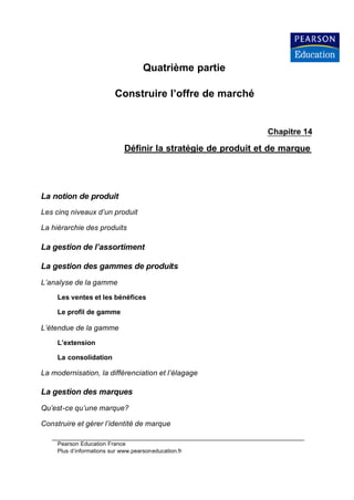 Quatrième partie

                          Construire l’offre de marché


                                                               Chapitre 14

                              Définir la stratégie de produit et de marque




La notion de produit
Les cinq niveaux d’un produit

La hiérarchie des produits

La gestion de l’assortiment

La gestion des gammes de produits
L’analyse de la gamme

     Les ventes et les bénéfices

     Le profil de gamme

L’étendue de la gamme

     L’extension

     La consolidation

La modernisation, la différenciation et l’élagage

La gestion des marques
Qu’est-ce qu’une marque?

Construire et gérer l’identité de marque

     Pearson Education France
     Plus d’informations sur www.pearsoneducation.fr
 