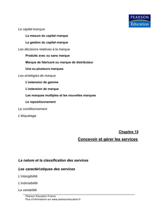 Le capital -marque

      La mesure du capital-marque

      La gestion du capital-marque

Les décisions relatives à la marque
      Produits avec ou sans marque

      Marque de fabricant ou marque de distributeur

      Une ou plusieurs marques

Les stratégies de marque

      L’extension de gamme

      L’extension de marque

      Les marques multiples et les nouvelles marques

      Le repositionnement

Le conditionnement

L’étiquetage



                                                                       Chapitre 15

                                                  Concevoir et gérer les services




La nature et la classification des services

Les caractéristiques des services
L’intangibilité

L’indivisibilité

La variabilité
      Pearson Education France
      Plus d’informations sur www.pearsoneducation.fr
 