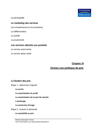 La périssabilité

Le marketing des services
Les compléments au mix marketing

La différenciation

La qualité

La productivité

Les services attachés aux produits
Le service avant-vente

Le service après-vente




                                                                         Chapitre 16

                                                       Choisir une politique de prix




La fixation des prix
Étape 1 : déterminer l’objectif

     La survie

     La maximisation du profit

     La maximisation de la part de marché

     L’écrémage

     La recherche d’image

Étape 2 : évaluer la demande

     La sensibilité au prix


     Pearson Education France
     Plus d’informations sur www.pearsoneducation.fr
 