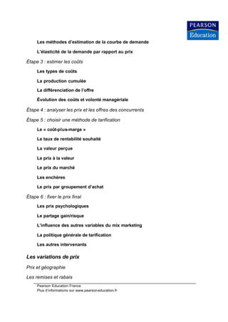 Les méthodes d’estimation de la courbe de demande

     L’élasticité de la demande par rapport au prix

Étape 3 : estimer les coûts

     Les types de coûts

     La production cumulée

     La différenciation de l’offre

     Évolution des coûts et volonté managériale

Étape 4 : analyser les prix et les offres des concurrents

Étape 5 : choisir une méthode de tarification

     Le « coût-plus-marge »

     Le taux de rentabilité souhaité

     La valeur perçue

     Le prix à la valeur

     Le prix du marché

     Les enchères

     Le prix par groupement d’achat

Étape 6 : fixer le prix final
     Les prix psychologiques

     Le partage gain/risque

     L’influence des autres variables du mix marketing

     La politique générale de tarification

     Les autres intervenants

Les variations de prix
Prix et géographie

Les remises et rabais
     Pearson Education France
     Plus d’informations sur www.pearsoneducation.fr
 