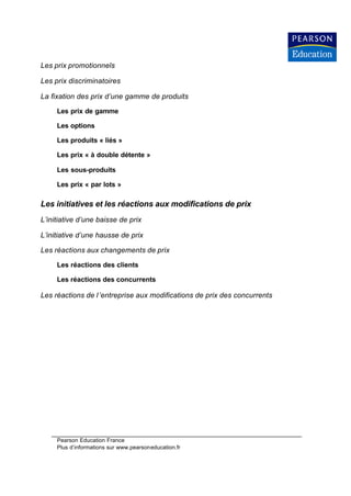 Les prix promotionnels

Les prix discriminatoires

La fixation des prix d’une gamme de produits

     Les prix de gamme

     Les options

     Les produits « liés »

     Les prix « à double détente »

     Les sous-produits

     Les prix « par lots »

Les initiatives et les réactions aux modifications de prix
L’initiative d’une baisse de prix

L’initiative d’une hausse de prix

Les réactions aux changements de prix

     Les réactions des clients

     Les réactions des concurrents

Les réactions de l ’entreprise aux modifications de prix des concurrents




     Pearson Education France
     Plus d’informations sur www.pearsoneducation.fr
 