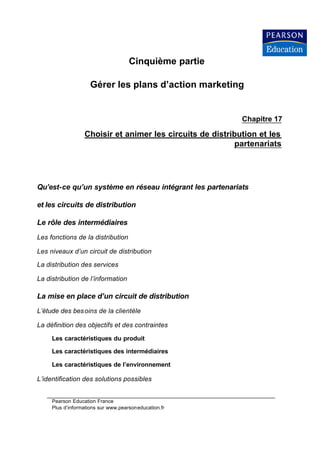 Cinquième partie

                     Gérer les plans d’action marketing


                                                            Chapitre 17

                  Choisir et animer les circuits de distribution et les
                                                          partenariats




Qu’est-ce qu’un système en réseau intégrant les partenariats

et les circuits de distribution

Le rôle des intermédiaires
Les fonctions de la distribution

Les niveaux d’un circuit de distribution

La distribution des services

La distribution de l’information

La mise en place d’un circuit de distribution
L’étude des bes oins de la clientèle

La définition des objectifs et des contraintes

     Les caractéristiques du produit

     Les caractéristiques des intermédiaires

     Les caractéristiques de l’environnement

L’identification des solutions possibles


     Pearson Education France
     Plus d’informations sur www.pearsoneducation.fr
 
