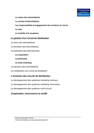La nature des intermédiaires

     Le nombre d’intermédiaires

     Les responsabilités et engagements des membres du circuit

     Le coût

     Le contrôle et la souplesse

La gestion d’un circuit de distribution
Le choix des intermédiaires

La formation des intermédiaires

La motivation des intermédi aires

     La coopération

     Le partenariat

     Le trade marketing

L’évaluation des intermédiaires

La modification d’un circuit de distribution

L’évolution des circuits de distribution
Le développement des systèmes marketing verticaux

Le développement des systèmes marketing horizontaux

Le développement des systèmes multi -circuits

Coopération, concurrence et conflit




     Pearson Education France
     Plus d’informations sur www.pearsoneducation.fr
 