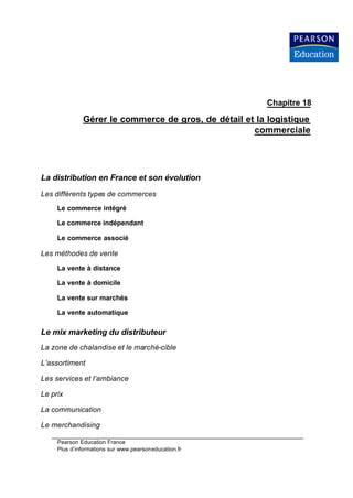 Chapitre 18

              Gérer le commerce de gros, de détail et la logistique
                                                     commerciale




La distribution en France et son évolution
Les différents types de commerces
     Le commerce intégré

     Le commerce indépendant

     Le commerce associé

Les méthodes de vente

     La vente à distance

     La vente à domicile

     La vente sur marchés

     La vente automatique

Le mix marketing du distributeur
La zone de chalandise et le marché-cible

L’assortiment

Les services et l’ambiance

Le prix

La communication

Le merchandising

     Pearson Education France
     Plus d’informations sur www.pearsoneducation.fr
 