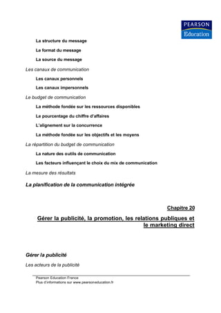 La structure du message

     Le format du message

     La source du message

Les canaux de communication

     Les canaux personnels

     Les canaux impersonnels

Le budget de communication

     La méthode fondée sur les ressources disponibles

     Le pourcentage du chiffre d’affaires

     L’alignement sur la concurrence

     La méthode fondée sur les objectifs et les moyens

La répartition du budget de communication

     La nature des outils de communication

     Les facteurs influençant le choix du mix de communication

La mesure des résultats

La planification de la communication intégrée



                                                                 Chapitre 20

     Gérer la publicité, la promotion, les relations publiques et
                                              le marketing direct




Gérer la publicité
Les acteurs de la publicité

     Pearson Education France
     Plus d’informations sur www.pearsoneducation.fr
 
