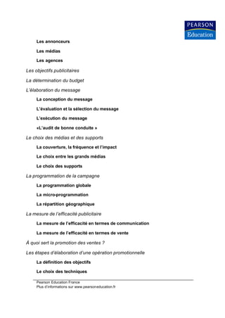 Les annonceurs

     Les médias

     Les agences

Les objectifs publicitaires

La détermination du budget

L’élaboration du message
     La conception du message

     L’évaluation et la sélection du message

     L’exécution du message

     «L’audit de bonne conduite »

Le choix des médias et des supports

     La couverture, la fréquence et l’impact

     Le choix entre les grands médias

     Le choix des supports

La programmation de la campagne

     La programmation globale

     La micro-programmation

     La répartition géographique

La mesure de l’efficacité publicitaire

     La mesure de l’efficacité en termes de communication

     La mesure de l’efficacité en termes de vente

À quoi sert la promotion des ventes ?

Les étapes d’élaboration d’une opération promotionnelle

     La définition des objectifs

     Le choix des techniques

     Pearson Education France
     Plus d’informations sur www.pearsoneducation.fr
 