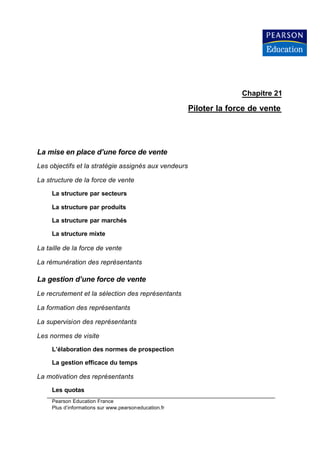 Chapitre 21

                                                       Piloter la force de vente




La mise en place d’une force de vente
Les objectifs et la stratégie assignés aux vendeurs

La structure de la force de vente

     La structure par secteurs

     La structure par produits

     La structure par marchés

     La structure mixte

La taille de la force de vente

La rémunération des représentants

La gestion d’une force de vente
Le recrutement et la sélection des représentants

La formation des représentants

La supervision des représentants

Les normes de visite

     L’élaboration des normes de prospection

     La gestion efficace du temps

La motivation des représentants

     Les quotas
     Pearson Education France
     Plus d’informations sur www.pearsoneducation.fr
 