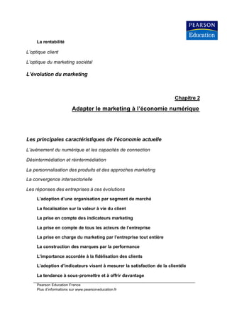 La rentabilité

L’optique client

L’optique du marketing sociétal

L’évolution du marketing



                                                                        Chapitre 2

                         Adapter le marketing à l’économie numérique




Les principales caractéristiques de l’économie actuelle
L’avènement du numérique et les capacités de connection

Désintermédiation et réintermédiation

La personnalisation des produits et des approches marketing

La convergence intersectorielle

Les réponses des entreprises à ces évolutions

     L’adoption d’une organisation par segment de marché

     La focalisation sur la valeur à vie du client

     La prise en compte des indicateurs marketing

     La prise en compte de tous les acteurs de l’entreprise

     La prise en charge du marketing par l’entreprise tout entière

     La construction des marques par la performance

     L’importance accordée à la fidélisation des clients

     L’adoption d’indicateurs visant à mesurer la satisfaction de la clientèle

     La tendance à sous-promettre et à offrir davantage

     Pearson Education France
     Plus d’informations sur www.pearsoneducation.fr
 