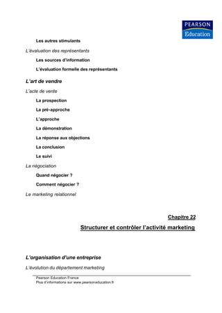 Les autres stimulants

L’évaluation des représentants

    Les sources d’information

    L’évaluation formelle des représentants

L’art de vendre
L’acte de vente

    La prospection

    La pré-approche

    L’approche

    La démonstration

    La réponse aux objections

    La conclusion

    Le suivi

La négociation

    Quand négocier ?

    Comment négocier ?

Le marketing relationnel



                                                               Chapitre 22

                              Structurer et contrôler l’activité marketing




L’organisation d’une entreprise
L’évolution du département marketing

    Pearson Education France
    Plus d’informations sur www.pearsoneducation.fr
 