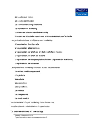 Le service des ventes

     Le service commercial

     Le service marketing autonome

     Le département marketing

     L’entreprise orientée vers le marketing

     L’entreprise organisée à partir des processus et centres d’activités

L’organisation interne du département marketing

     L’organisation fonctionnelle

     L’organisation géographique

     L’organisation par chefs de produit ou chefs de marque

     L’organisation par chefs de marché

     L’organisation par couples produit/marché (organisation matricielle)

     L’organisation par divisions

Le département marketing face aux autres départements

     La recherche-développement

     L’ingénierie

     Les achats

     La production

     Les opérations

     La finance

     La comptabilité

     Le service crédit

Implanter l’état d’esprit marketing dans l’entreprise

Insuffler plus de créativité dans l’organisation

La mise en oeuvre du marketing
     Pearson Education France
     Plus d’informations sur www.pearsoneducation.fr
 