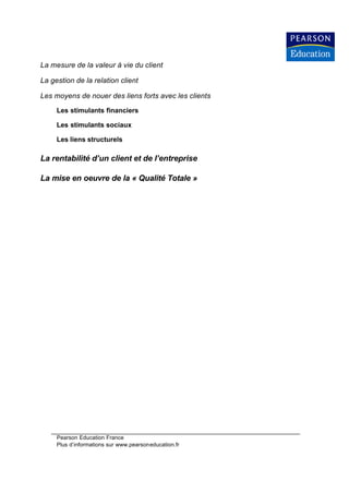 La mesure de la valeur à vie du client

La gestion de la relation client

Les moyens de nouer des liens forts avec les clients

     Les stimulants financiers

     Les stimulants sociaux

     Les liens structurels

La rentabilité d’un client et de l’entreprise

La mise en oeuvre de la « Qualité Totale »




     Pearson Education France
     Plus d’informations sur www.pearsoneducation.fr
 