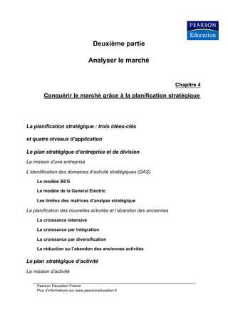 Deuxième partie

                                   Analyser le marché


                                                                      Chapitre 4

         Conquérir le marché grâce à la planification stratégique




La planification stratégique : trois idées-clés

et quatre niveaux d’application

Le plan stratégique d’entreprise et de division
La mission d’une entreprise

L’identification des domaines d’activité stratégiques (DAS)

     Le modèle BCG

     Le modèle de la General Electric

     Les limites des matrices d’analyse stratégique

La planification des nouvelles activités et l’abandon des anciennes

     La croissance intensive

     La croissance par intégration

     La croissance par diversification

     La réduction ou l’abandon des anciennes activités

Le plan stratégique d’activité
La mission d’activité

     Pearson Education France
     Plus d’informations sur www.pearsoneducation.fr
 