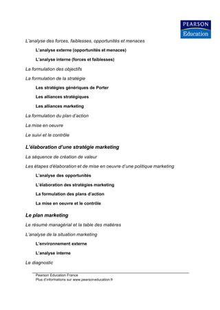 L’analyse des forces, faiblesses, opportunités et menaces

     L’analyse externe (opportunités et menaces)

     L’analyse interne (forces et faiblesses)

La formulation des objectifs

La formulation de la stratégie

     Les stratégies génériques de Porter

     Les alliances stratégiques

     Les alliances marketing

La formulation du plan d’action

La mise en oeuvre

Le suivi et le contrôle

L’élaboration d’une stratégie marketing
La séquence de création de valeur

Les étapes d’élaboration et de mise en oeuvre d’une politique marketing

     L’analyse des opportunités

     L’élaboration des stratégies marketing

     La formulation des plans d’action

     La mise en oeuvre et le contrôle

Le plan marketing
Le résumé managérial et la table des matières

L’analyse de la situation marketing

     L’environnement externe

     L’analyse interne

Le diagnostic

     Pearson Education France
     Plus d’informations sur www.pearsoneducation.fr
 