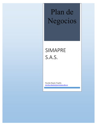 Memoria de Trabajo de Grado
Emprendimiento en Tecnología
SIMAPRE (02/06/14) Page i
Plan de
Negocios
SIMAPRE
S.A.S.
Nicolás Duarte Trujillo
nicolas.duarte@javeriana.edu.co
 