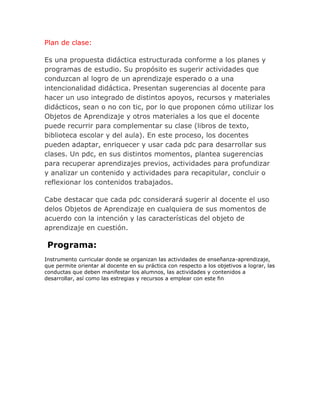 Plan de clase:

Es una propuesta didáctica estructurada conforme a los planes y
programas de estudio. Su propósito es sugerir actividades que
conduzcan al logro de un aprendizaje esperado o a una
intencionalidad didáctica. Presentan sugerencias al docente para
hacer un uso integrado de distintos apoyos, recursos y materiales
didácticos, sean o no con tic, por lo que proponen cómo utilizar los
Objetos de Aprendizaje y otros materiales a los que el docente
puede recurrir para complementar su clase (libros de texto,
biblioteca escolar y del aula). En este proceso, los docentes
pueden adaptar, enriquecer y usar cada pdc para desarrollar sus
clases. Un pdc, en sus distintos momentos, plantea sugerencias
para recuperar aprendizajes previos, actividades para profundizar
y analizar un contenido y actividades para recapitular, concluir o
reflexionar los contenidos trabajados.

Cabe destacar que cada pdc considerará sugerir al docente el uso
delos Objetos de Aprendizaje en cualquiera de sus momentos de
acuerdo con la intención y las características del objeto de
aprendizaje en cuestión.

 Programa:
Instrumento curricular donde se organizan las actividades de enseñanza-aprendizaje,
que permite orientar al docente en su práctica con respecto a los objetivos a lograr, las
conductas que deben manifestar los alumnos, las actividades y contenidos a
desarrollar, así como las estregias y recursos a emplear con este fin
 