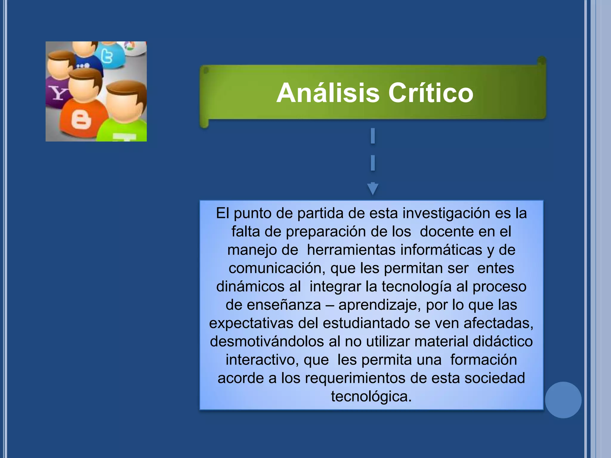 El punto de partida de esta investigación es la
falta de preparación de los docente en el
manejo de herramientas informáticas y de
comunicación, que les permitan ser entes
dinámicos al integrar la tecnología al proceso
de enseñanza – aprendizaje, por lo que las
expectativas del estudiantado se ven afectadas,
desmotivándolos al no utilizar material didáctico
interactivo, que les permita una formación
acorde a los requerimientos de esta sociedad
tecnológica.
Análisis Crítico
 