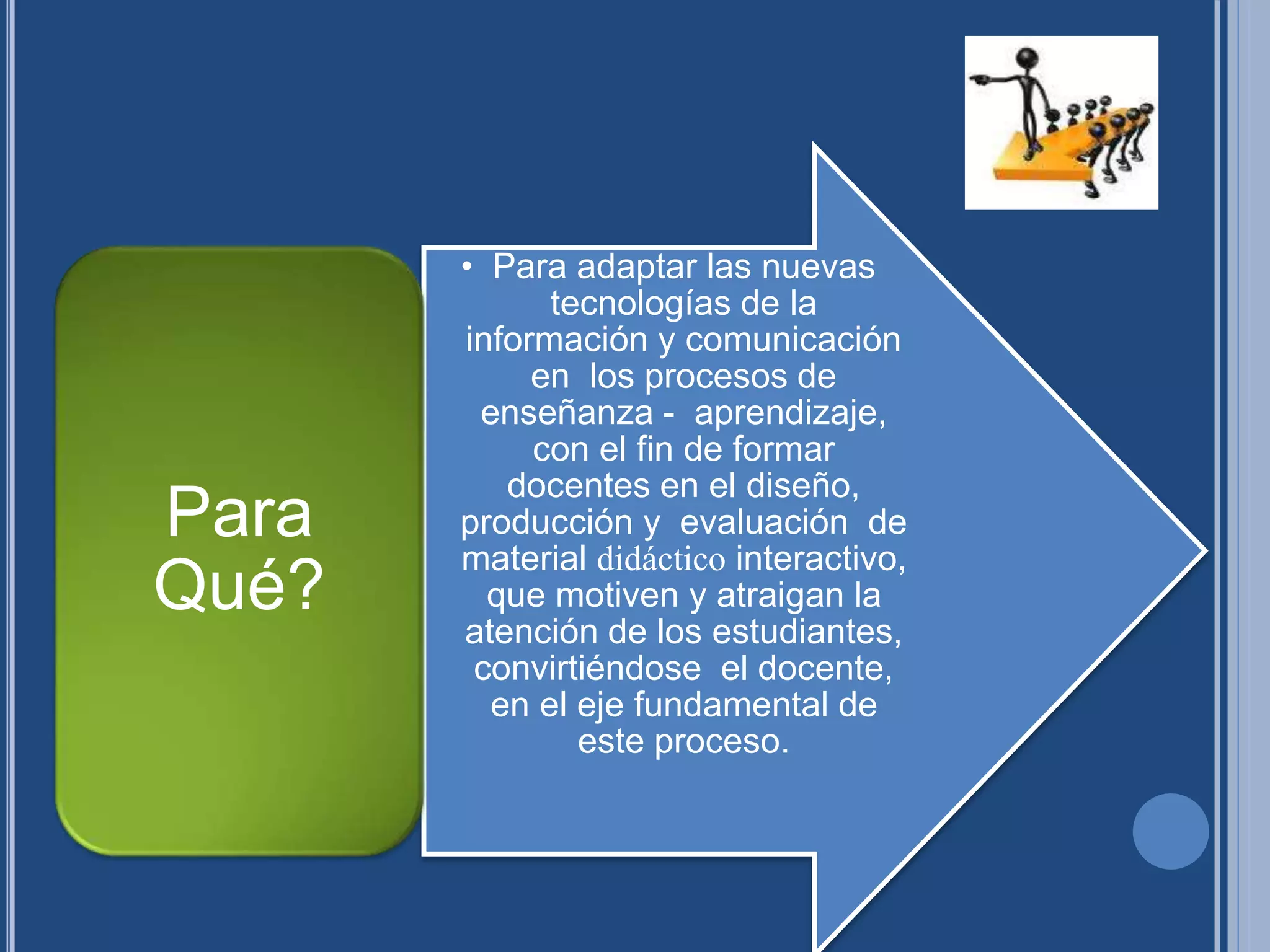 • Para adaptar las nuevas
tecnologías de la
información y comunicación
en los procesos de
enseñanza - aprendizaje,
con el fin de formar
docentes en el diseño,
producción y evaluación de
material didáctico interactivo,
que motiven y atraigan la
atención de los estudiantes,
convirtiéndose el docente,
en el eje fundamental de
este proceso.
Para
Qué?
 