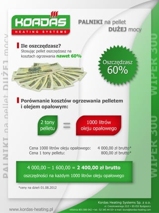 Ile oszczędzasz?
 Stosując pellet oszczędzasz na
 kosztach ogrzewania nawet 60%




 Porównanie kosztów ogrzewania pelletem
 i olejem opałowym:




       Cena 1000 litrów oleju opałowego:   4 000,00 zł brutto*
       Cena 1 tony pelletu:                  800,00 zł brutto*


     4 000,00 – 1 600,00 = 2 400,00 zł brutto
   oszczędności na każdym 1000 litrów oleju opałowego

*ceny na dzień 01.08.2012
 