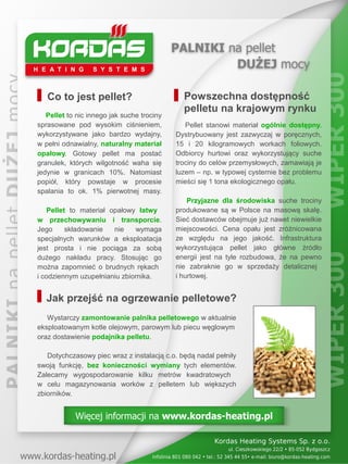 Co to jest pellet?                         Powszechna dostępność
                                              pelletu na krajowym rynku
   Pellet to nic innego jak suche trociny
sprasowane pod wysokim ciśnieniem,             Pellet stanowi materiał ogólnie dostępny.
wykorzystywane jako bardzo wydajny,         Dystrybuowany jest zazwyczaj w poręcznych,
w pełni odnawialny, naturalny materiał      15 i 20 kilogramowych workach foliowych.
opałowy. Gotowy pellet ma postać            Odbiorcy hurtowi oraz wykorzystujący suche
granulek, których wilgotność waha się       trociny do celów przemysłowych, zamawiają je
jedynie w granicach 10%. Natomiast          luzem – np. w typowej cysternie bez problemu
popiół, który powstaje w procesie           mieści się 1 tona ekologicznego opału.
spalania to ok. 1% pierwotnej masy.
                                                Przyjazne dla środowiska suche trociny
   Pellet to materiał opałowy łatwy         produkowane są w Polsce na masową skalę.
w przechowywaniu i transporcie.             Sieć dostawców obejmuje już nawet niewielkie
Jego     składowanie   nie    wymaga        miejscowości. Cena opału jest zróżnicowana
specjalnych warunków a eksploatacja         ze względu na jego jakość. Infrastruktura
jest prosta i nie pociąga za sobą           wykorzystująca pellet jako główne źródło
dużego nakładu pracy. Stosując go           energii jest na tyle rozbudowa, że na pewno
można zapomnieć o brudnych rękach           nie zabraknie go w sprzedaży detalicznej
i codziennym uzupełnianiu zbiornika.        i hurtowej.


   Jak przejść na ogrzewanie pelletowe?
   Wystarczy zamontowanie palnika pelletowego w aktualnie
eksploatowanym kotle olejowym, parowym lub piecu węglowym
oraz dostawienie podajnika pelletu.

   Dotychczasowy piec wraz z instalacją c.o. będą nadal pełniły
swoją funkcję, bez konieczności wymiany tych elementów.
Zalecamy wygospodarowanie kilku metrów kwadratowych
w celu magazynowania worków z pelletem lub większych
zbiorników.


            Więcej informacji na www.kordas-heating.pl
 