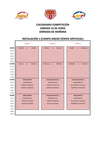 CALENDARIO COMPETICIÓN
SÁBADO 13 DE JUNIO
JORNADA DE MAÑANA
INSTALACIÓN 1 (CAMPO ANEXO CÉSPED ARTIFICIAL)
CAMPO 1 CAMPO 2 CAMPO 3
10:00 FIREBATS vs BISONS PIONERS vs CAPITALS SHARKS vs MADBULLS
10:10
10:20
10:30
10:40
10:50
11:00 BUFALS vs FOXES 82 PRETORIANAS vs IMPERIALS MARINERS vs B. RAVENS
11:10
11:20
11:30
11:40
11:50
12:00 FINAL GRUPO B CONSOLACIÓN GRUPO B CONSOLACIÓN GRUPO C
12:10 GANADORES DE PERDEDORES DE PERDEDORES DE
12:20 PIONERS VS CAPITALS PIONERS VS CAPITALS PRETORIANAS VS IMPERIALS
12:30 SHARKS VS MADBULLS SHARKS VS MADBULLS MARINERS VS B.RAVENS
12:40
12:50
13:00 FINAL GRUPO A CONSOLACIÓN GRUPO A FINAL GRUPO C
13:10 GANADORES DE PERDEDORES DE GANADORES DE
13:20 FIREBATS VS BISONS FIREBATS VS BISONS PRETORIANAS VS IMPERIALS
13:30 BUFALS VS FOXES82 BUFALS VS FOXES82 MARINERS VS B.RAVENS
13:40
13:50
14:00
14:10
 