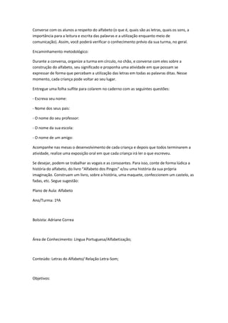 Converse com os alunos a respeito do alfabeto (o que é, quais são as letras, quais os sons, a
importância para a leitura e escrita das palavras e a utilização enquanto meio de
comunicação). Assim, você poderá verificar o conhecimento prévio da sua turma, no geral.

Encaminhamento metodológico:

Durante a conversa, organize a turma em círculo, no chão, e converse com eles sobre a
construção do alfabeto, seu significado e proponha uma atividade em que possam se
expressar de forma que percebam a utilização das letras em todas as palavras ditas. Nesse
momento, cada criança pode voltar ao seu lugar.

Entregue uma folha sulfite para colarem no caderno com as seguintes questões:

- Escreva seu nome:

- Nome dos seus pais:

- O nome do seu professor:

- O nome da sua escola:

- O nome de um amigo:

Acompanhe nas mesas o desenvolvimento de cada criança e depois que todos terminarem a
atividade, realize uma exposição oral em que cada criança irá ler o que escreveu.

Se desejar, podem-se trabalhar as vogais e as consoantes. Para isso, conte de forma lúdica a
história do alfabeto, do livro “Alfabeto dos Pingos” e/ou uma história da sua própria
imaginação. Construam um livro, sobre a história, uma maquete, confeccionem um castelo, as
fadas, etc. Segue sugestão:

Plano de Aula: Alfabeto

Ano/Turma: 1ºA



Bolsista: Adriane Correa



Área de Conhecimento: Língua Portuguesa/Alfabetização;



Conteúdo: Letras do Alfabeto/ Relação Letra-Som;



Objetivos:
 