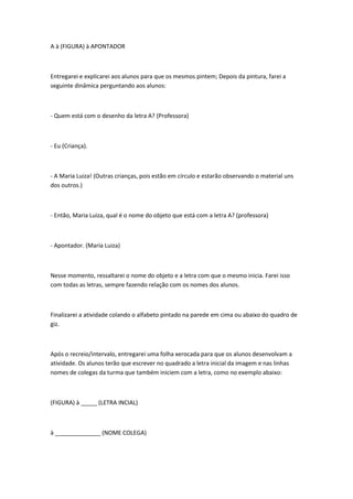 A à (FIGURA) à APONTADOR



Entregarei e explicarei aos alunos para que os mesmos pintem; Depois da pintura, farei a
seguinte dinâmica perguntando aos alunos:



- Quem está com o desenho da letra A? (Professora)



- Eu (Criança).



- A Maria Luiza! (Outras crianças, pois estão em círculo e estarão observando o material uns
dos outros.)



- Então, Maria Luiza, qual é o nome do objeto que está com a letra A? (professora)



- Apontador. (Maria Luiza)



Nesse momento, ressaltarei o nome do objeto e a letra com que o mesmo inicia. Farei isso
com todas as letras, sempre fazendo relação com os nomes dos alunos.



Finalizarei a atividade colando o alfabeto pintado na parede em cima ou abaixo do quadro de
giz.



Após o recreio/intervalo, entregarei uma folha xerocada para que os alunos desenvolvam a
atividade. Os alunos terão que escrever no quadrado a letra inicial da imagem e nas linhas
nomes de colegas da turma que também iniciem com a letra, como no exemplo abaixo:



(FIGURA) à _____ (LETRA INCIAL)



à ______________ (NOME COLEGA)
 