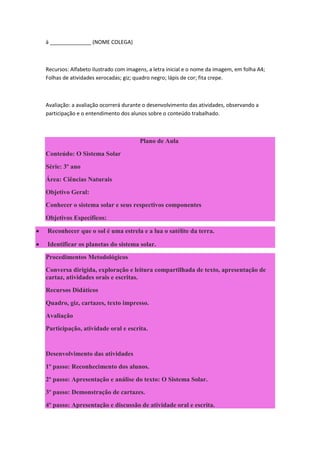 à ______________ (NOME COLEGA)



    Recursos: Alfabeto ilustrado com imagens, a letra inicial e o nome da imagem, em folha A4;
    Folhas de atividades xerocadas; giz; quadro negro; lápis de cor; fita crepe.



    Avaliação: a avaliação ocorrerá durante o desenvolvimento das atividades, observando a
    participação e o entendimento dos alunos sobre o conteúdo trabalhado.



                                          Plano de Aula
    Conteúdo: O Sistema Solar
    Série: 3º ano
    Área: Ciências Naturais
    Objetivo Geral:
    Conhecer o sistema solar e seus respectivos componentes
    Objetivos Específicos:

   Reconhecer que o sol é uma estrela e a lua o satélite da terra.

   Identificar os planetas do sistema solar.
    Procedimentos Metodológicos
    Conversa dirigida, exploração e leitura compartilhada de texto, apresentação de
    cartaz, atividades orais e escritas.
    Recursos Didáticos
    Quadro, giz, cartazes, texto impresso.
    Avaliação
    Participação, atividade oral e escrita.


    Desenvolvimento das atividades
    1º passo: Reconhecimento dos alunos.
    2º passo: Apresentação e análise do texto: O Sistema Solar.
    3º passo: Demonstração de cartazes.
    4º passo: Apresentação e discussão de atividade oral e escrita.
 