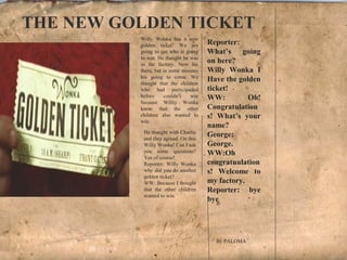 Willy Wonka has a new
golden ticket! We are
going to see who is going
to win. He thaught he was
in the factory. Now his
there, but in some minutes
his going to come. We
thaught that the children
who had participaded
before couldn’t win
because Williy Wonka
know that the other
children also wanted to
win.
Reporter:
What’s going
on here?
Willy Wonka I
Have the golden
ticket!
WW: Oh!
Congratulation
s! What’s your
name?
George:
George.
WW:Oh
congratuulation
s! Welcome to
my factory.
Reporter: bye
bye
w
He thaught with Charlie
and they agreed. On this
Willy Wonka! Can I ask
you some questions?
Yes of course!
Reporter: Willy Wonka
why did you do another
golden ticket?
WW: Because I thought
that the other children
wanted to win.
THE NEW GOLDEN TICKET
B
By PALOMA
 