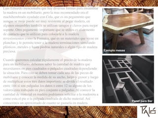 Luis Eduardo mencionaba que hay diversas formas para ensamblar
la madera en un mobiliario, pero la mas recomendado era el
machihembrado ayudado con Cola, que es un pegamento que
aunque se moje puede ser muy resistente al pegar madera, en
algunos ensambles también se utilizan tarugos y clavos para mejor
soporte. Otro pegamento importante que se utiliza es el cemento
de contacto que lo utilizan para colocarle a la madera
revestimientos como la Formica, que es un materiales que viene en
planchas y le permita tener a la madera terminaciones simulando
plásticos, metales y hasta piedras naturales o algún tipo de madera
preciosa. 	

!
Cuando queremos calcular rápidamente el precio de la madera
para un mobiliario, debemos saber la cantidad de madera que
necesitamos en pies cuadrados o pulgadas cuadradas dependiendo
la situación. Para esto se deben tomar cada una de las piezas de
mobiliario y conocer la medida de su ancho, largo y grosor y luego
de multiplicar estos tres datos importante se divide el resultado
entre 144 si son pulgadas los datos o entre 12 su alguno de los
valores esta trabajado en pies conjunto a pulgadas. Al conocer la
cantidad de material en madera podríamos solicitar a la maderera a
como esta el pie o la pulgada cuadrada de dicho material. Así
conocemos un aproximado de cuanto se gastaría en madera.
Ejemplo mesas
Panel para Bar
 