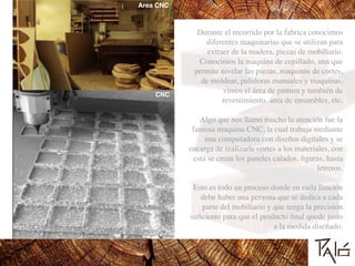 Durante el recorrido por la fabrica conocimos
diferentes maquinarias que se utilizan para
extraer de la madera, piezas de mobiliario.
Conocimos la maquina de cepillado, una que
permite nivelar las piezas, maquinas de cortes,
de moldear, pulidoras manuales y maquinas,
vimos el área de pintura y también de
revestimiento. área de ensambles, etc.	

!
Algo que nos llamo mucho la atención fue la
famosa maquina CNC, la cual trabaja mediante
una computadora con diseños digitales y se
encarga de realizarle cortes a los materiales, con
esta se crean los paneles calados, ﬁguras, hasta
letreros.	

!
Esto es todo un proceso donde en eada función
debe haber una persona que se dedica a cada
parte del mobiliario y que tenga la precisión
suﬁciente para que el producto ﬁnal quede justo
a la medida diseñado.
CNC
Area CNC
 