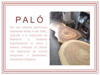 P A L Ó
Son una industria dominicana
establecida desde el año 1998 ,
dedicada a la elaboración de
Mobiliario y Acabados
Arquitectónicos en Hierro y
Madera, enfocada en ofrecer
una experiencia de servicio
excepcional a Diseñadores,
Arquitectos y Negocios