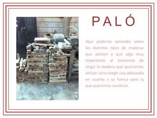 P A L Ó
Aquí pudimos aprender sobre
los distintos tipos de maderas
que existen y que algo muy
importante al momento de
elegir la madera que querramos
utilizar seria elegir una adecuada
en cuanto a su fuerza para lo
que queremos construir.
 